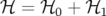 ℋ  = ℋ0  + ℋ1
